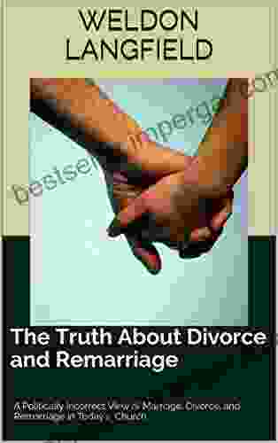 The Truth About Divorce And Remarriage: A Politically Incorrect View Of Marriage Divorce And Remarriage In Today S Church