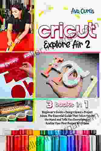 Cricut Explore Air 2: 3 in 1 Beginner s Guide + Design Space + Project Ideas The Essential Guide That Takes You by the Hand and Tells You Everything to Realize Your First Project With Ease