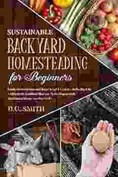 Sustainable Backyard Homesteading For Beginners : Easily Grow Greens And Raise Small Livestock In The Big City And Effectively Combine Modern Technologies With Traditional Homesteading Skills